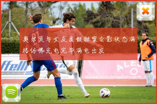 奥尔莫与女友度假甜蜜合影状态满格仿佛充电完毕满电出发