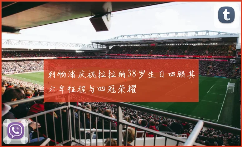利物浦庆祝拉拉纳38岁生日回顾其六年征程与四冠荣耀