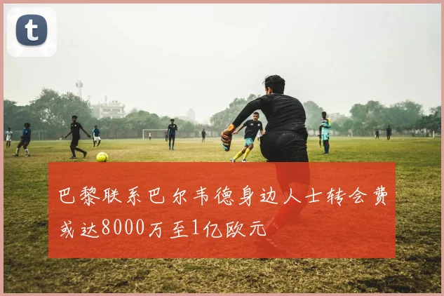 巴黎联系巴尔韦德身边人士转会费或达8000万至1亿欧元