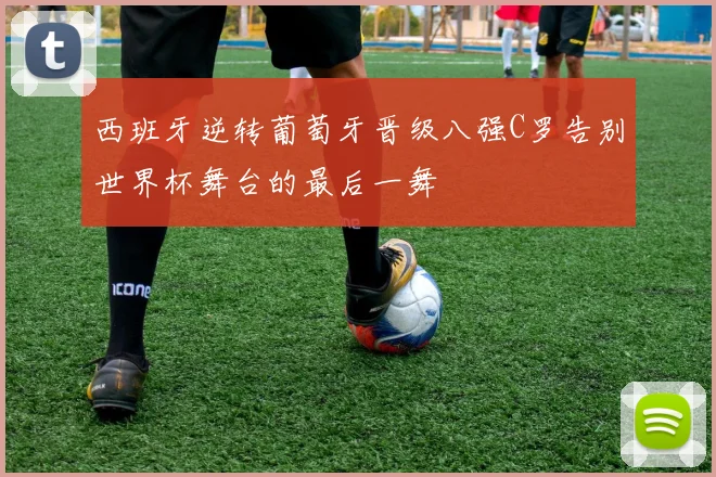 西班牙逆转葡萄牙晋级八强C罗告别世界杯舞台的最后一舞