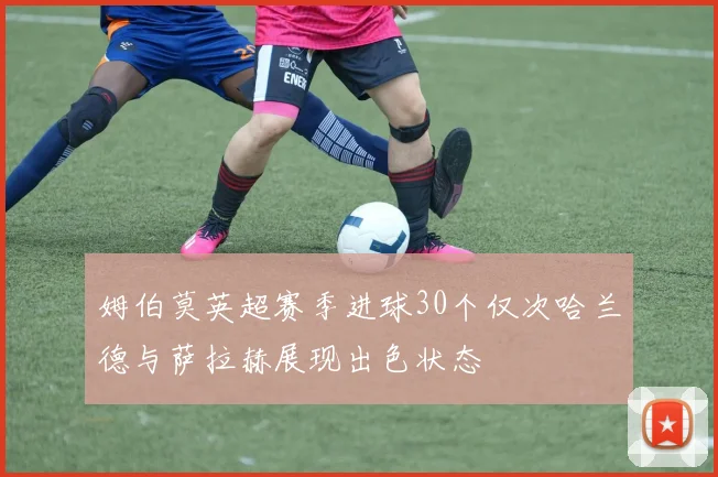 姆伯莫英超赛季进球30个仅次哈兰德与萨拉赫展现出色状态
