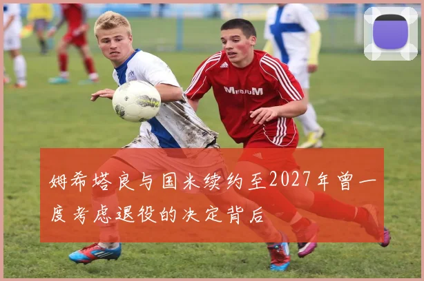 姆希塔良与国米续约至2027年曾一度考虑退役的决定背后
