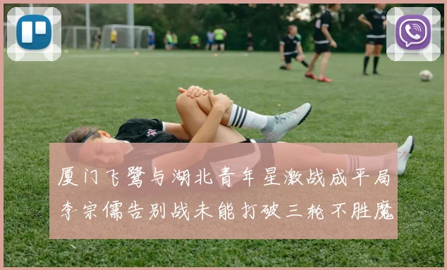 厦门飞鹭与湖北青年星激战成平局李宗儒告别战未能打破三轮不胜魔咒