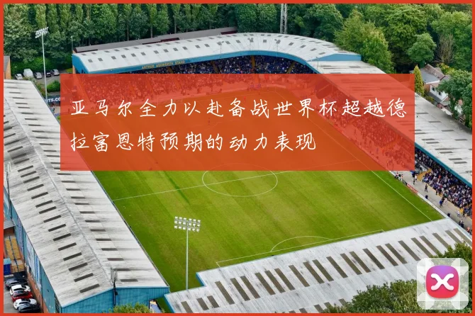亚马尔全力以赴备战世界杯超越德拉富恩特预期的动力表现