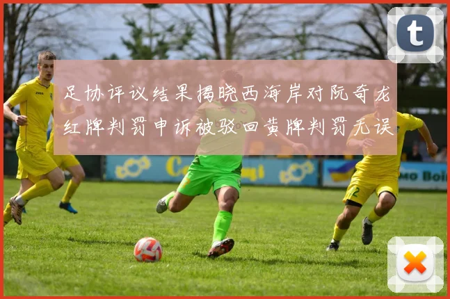 足协评议结果揭晓西海岸对阮奇龙红牌判罚申诉被驳回黄牌判罚无误