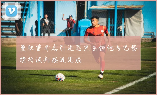 曼联曾考虑引进恩里克但他与巴黎续约谈判接近完成