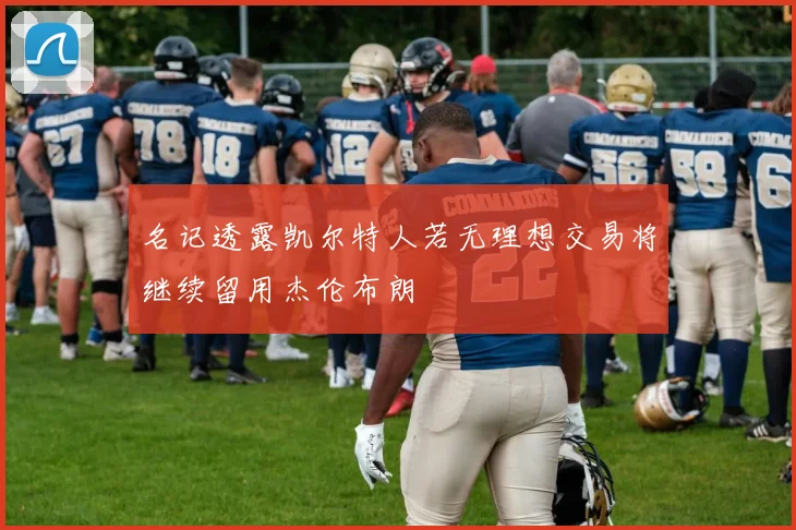 名记透露凯尔特人若无理想交易将继续留用杰伦布朗